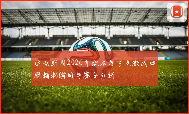 运动新闻2026年欧本与亨克激战回顾精彩瞬间与赛季分析