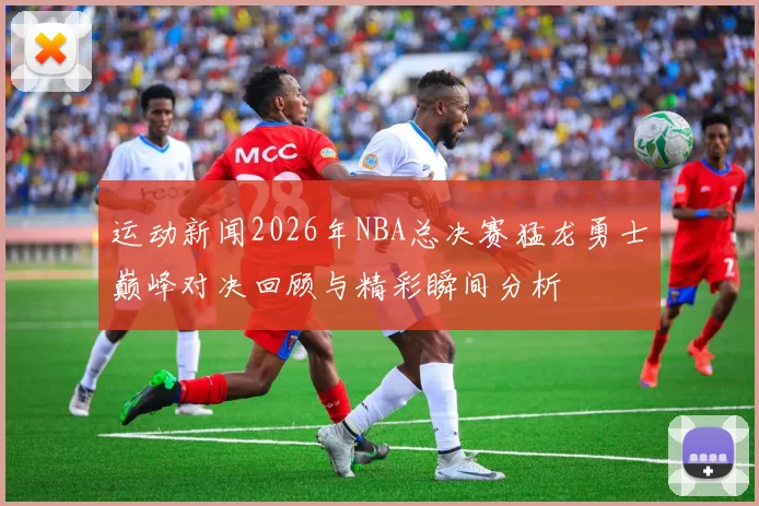 运动新闻2026年NBA总决赛猛龙勇士巅峰对决回顾与精彩瞬间分析