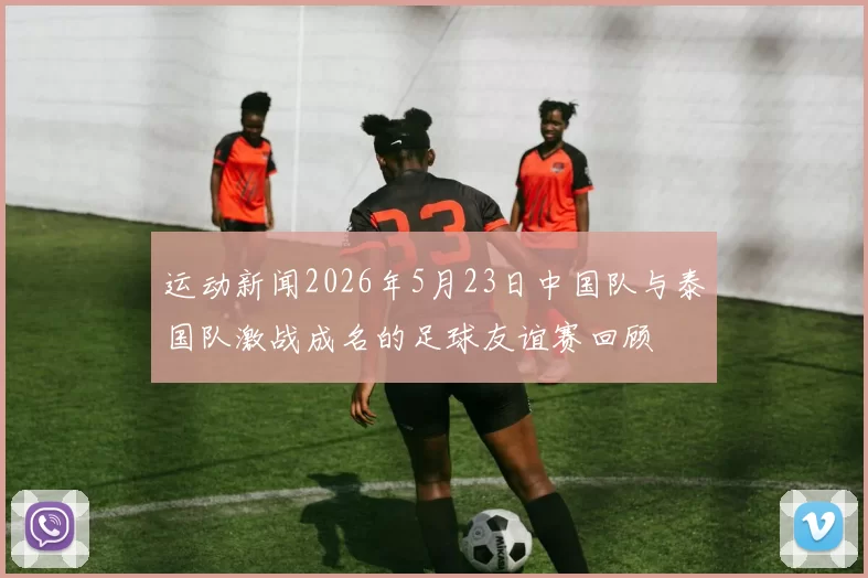 运动新闻2026年5月23日中国队与泰国队激战成名的足球友谊赛回顾