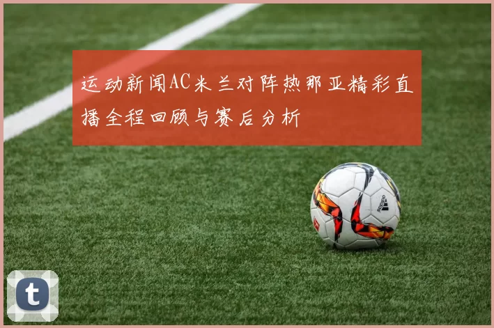 运动新闻AC米兰对阵热那亚精彩直播全程回顾与赛后分析