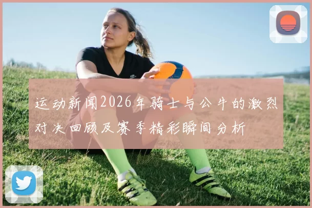 运动新闻2026年骑士与公牛的激烈对决回顾及赛季精彩瞬间分析