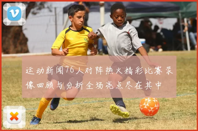 运动新闻76人对阵热火精彩比赛录像回顾与分析全场亮点尽在其中