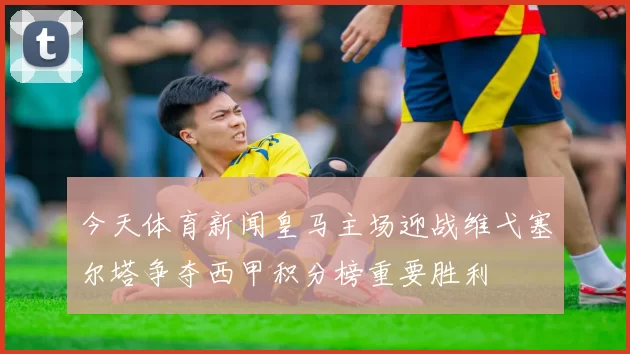 今天体育新闻皇马主场迎战维弋塞尔塔争夺西甲积分榜重要胜利