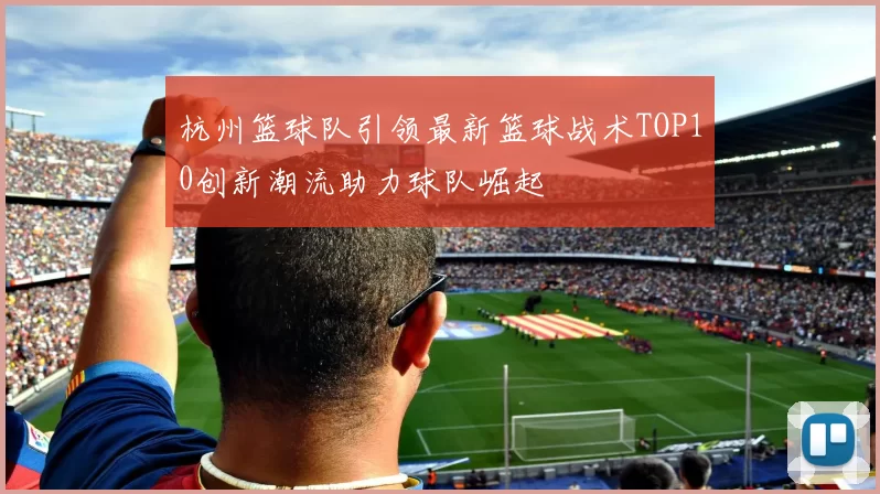 杭州篮球队引领最新篮球战术TOP10创新潮流助力球队崛起